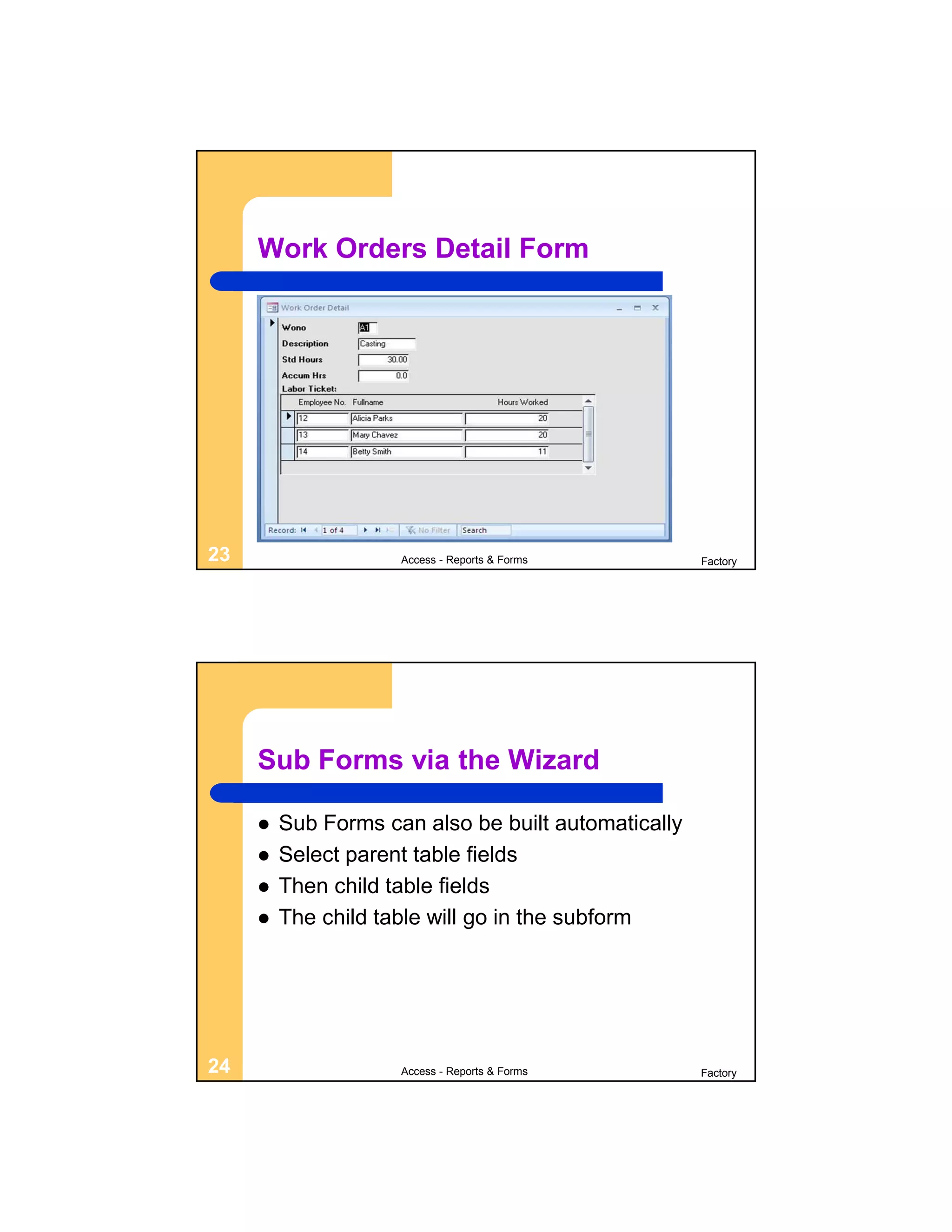Work Orders Detail Form




23                   Access - Reports & Forms        Factory




     Sub Forms via the Wizard

        Sub Forms can also be built automatically
        Select parent table fields
        Then child table fields
        The child table will go in the subform




24                   Access - Reports & Forms        Factory
 