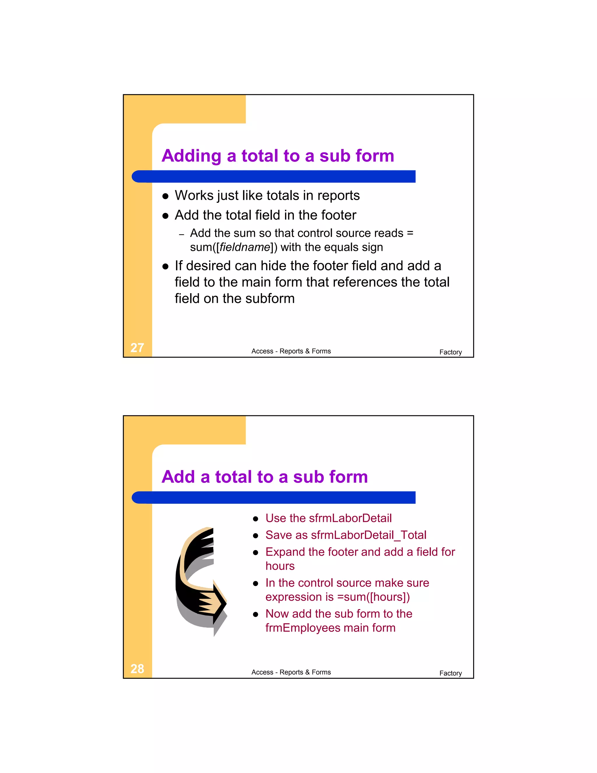 Adding a total to a sub form

        Works just like totals in reports
        Add the total field in the footer
         –   Add the sum so that control source reads =
             sum([fieldname]) with the equals sign
        If desired can hide the footer field and add a
         field to the main form that references the total
         field on the subform


27                      Access - Reports & Forms             Factory




     Add a total to a sub form

                           Use the sfrmLaborDetail
                           Save as sfrmLaborDetail_Total
                           Expand the footer and add a field for
                            hours
                           In the control source make sure
                            expression is =sum([hours])
                           Now add the sub form to the
                            frmEmployees main form


28                      Access - Reports & Forms             Factory
 