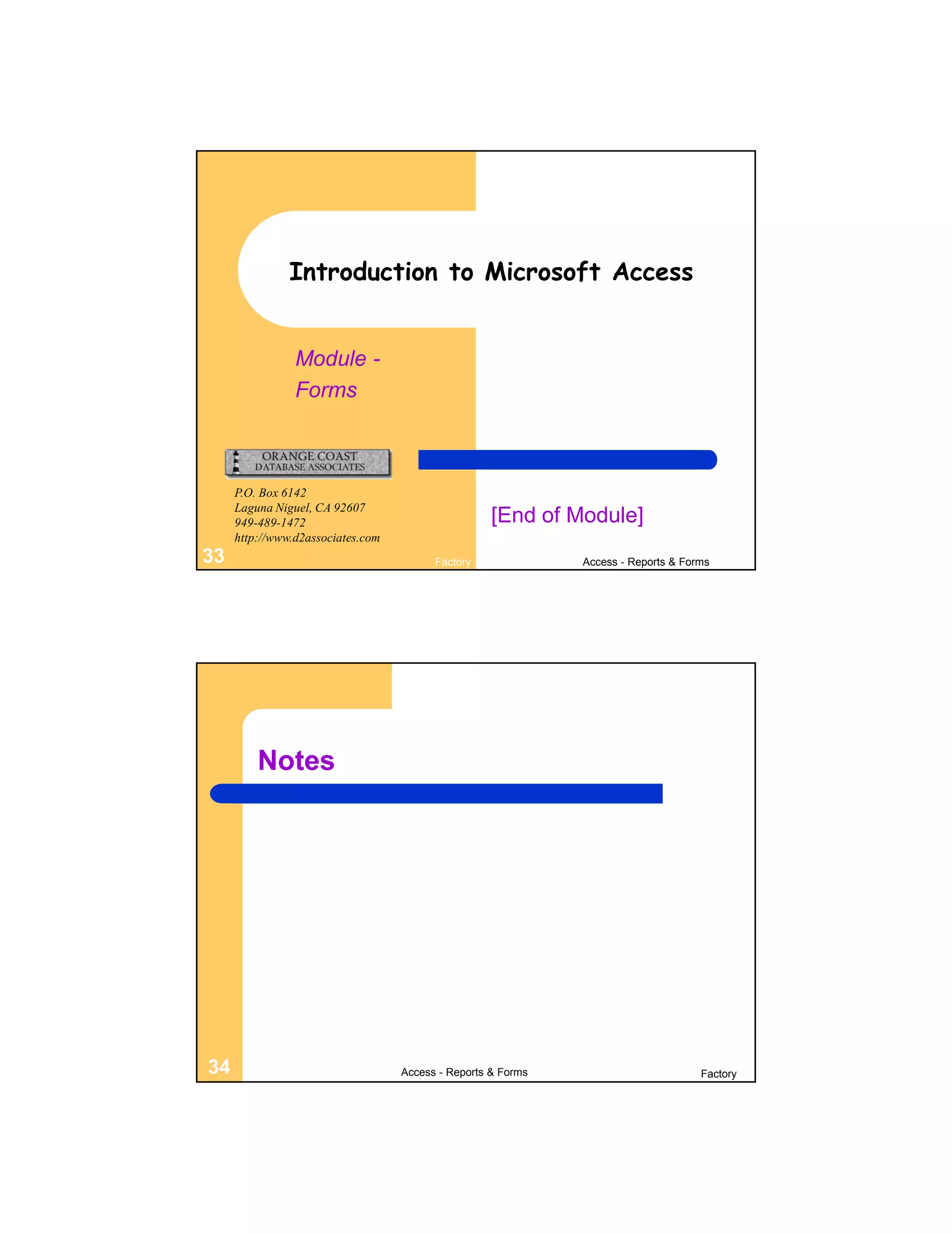 Introduction to Microsoft Access


                Module -
                Forms



     P.O. Box 6142
     Laguna Niguel, CA 92607
     949-489-1472                                   [End of Module]
     http://www.d2associates.com
33                                       Factory              Access - Reports & Forms




         Notes




34                                 Access - Reports & Forms                         Factory
 