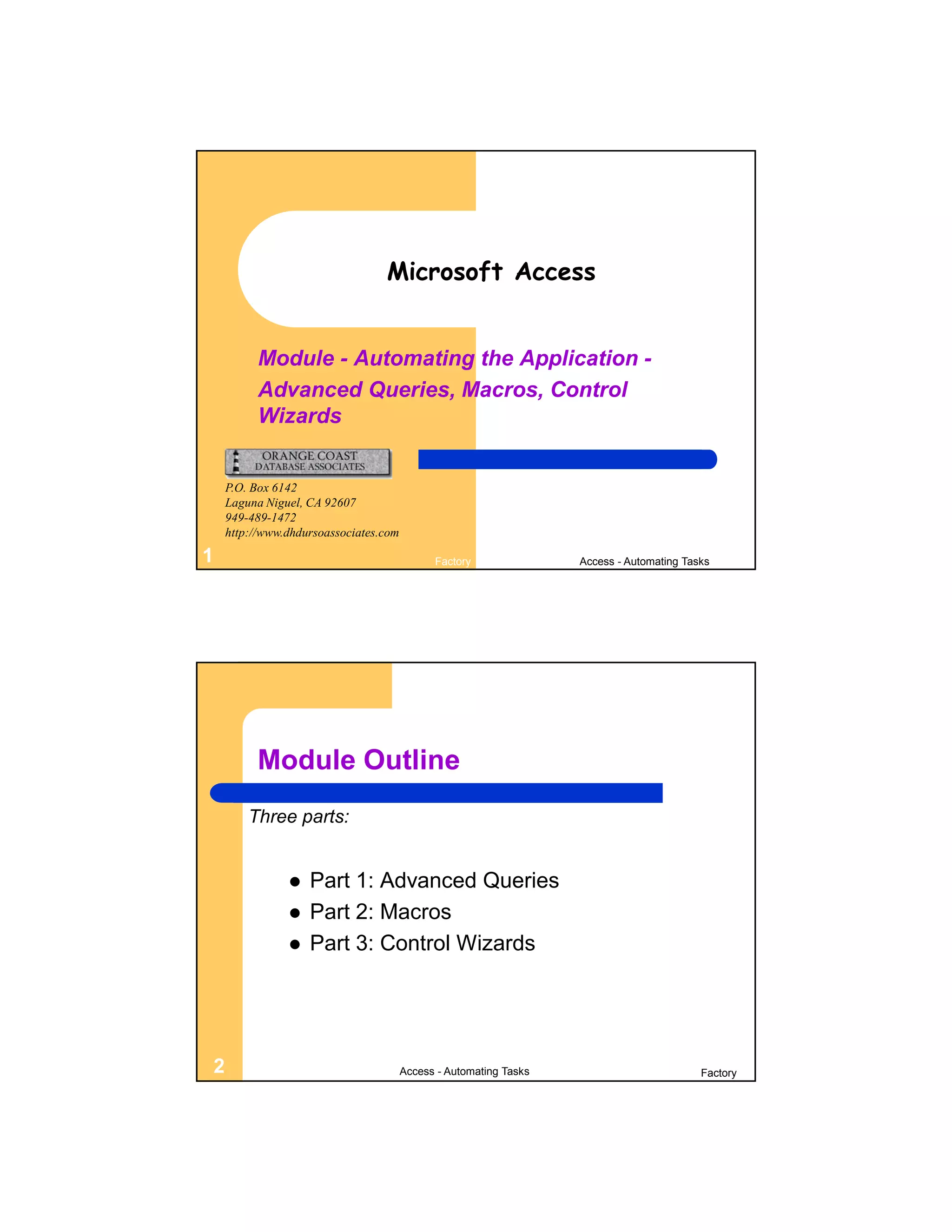 Microsoft Access


          Module - Automating the Application -
          Advanced Queries, Macros, Control
          Wizards


    P.O. Box 6142
    Laguna Niguel, CA 92607
    949-489-1472
    http://www.dhdursoassociates.com

1                                            Factory               Access - Automating Tasks




         Module Outline
        Three parts:


                  Part 1: Advanced Queries
                  Part 2: Macros
                  Part 3: Control Wizards




2                                      Access - Automating Tasks                          Factory
 