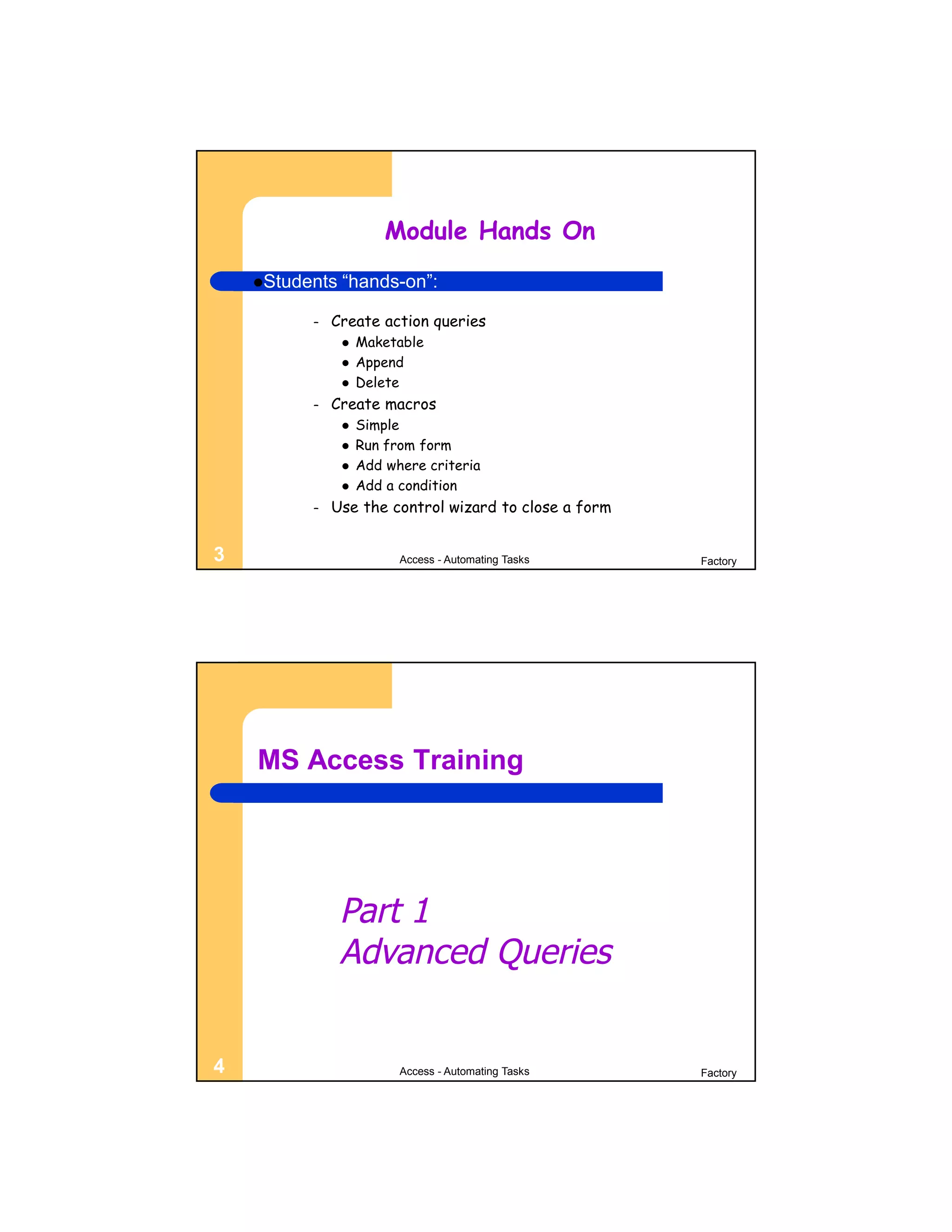 Module Hands On
    Students   “hands-on”:

          –   Create action queries
                   Maketable
                   Append
                   Delete
          –   Create macros
                   Simple
                   Run from form
                   Add where criteria
                   Add a condition
          –   Use the control wizard to close a form


3                         Access - Automating Tasks    Factory




    MS Access Training




                Part 1
                Advanced Queries


4                         Access - Automating Tasks    Factory
 