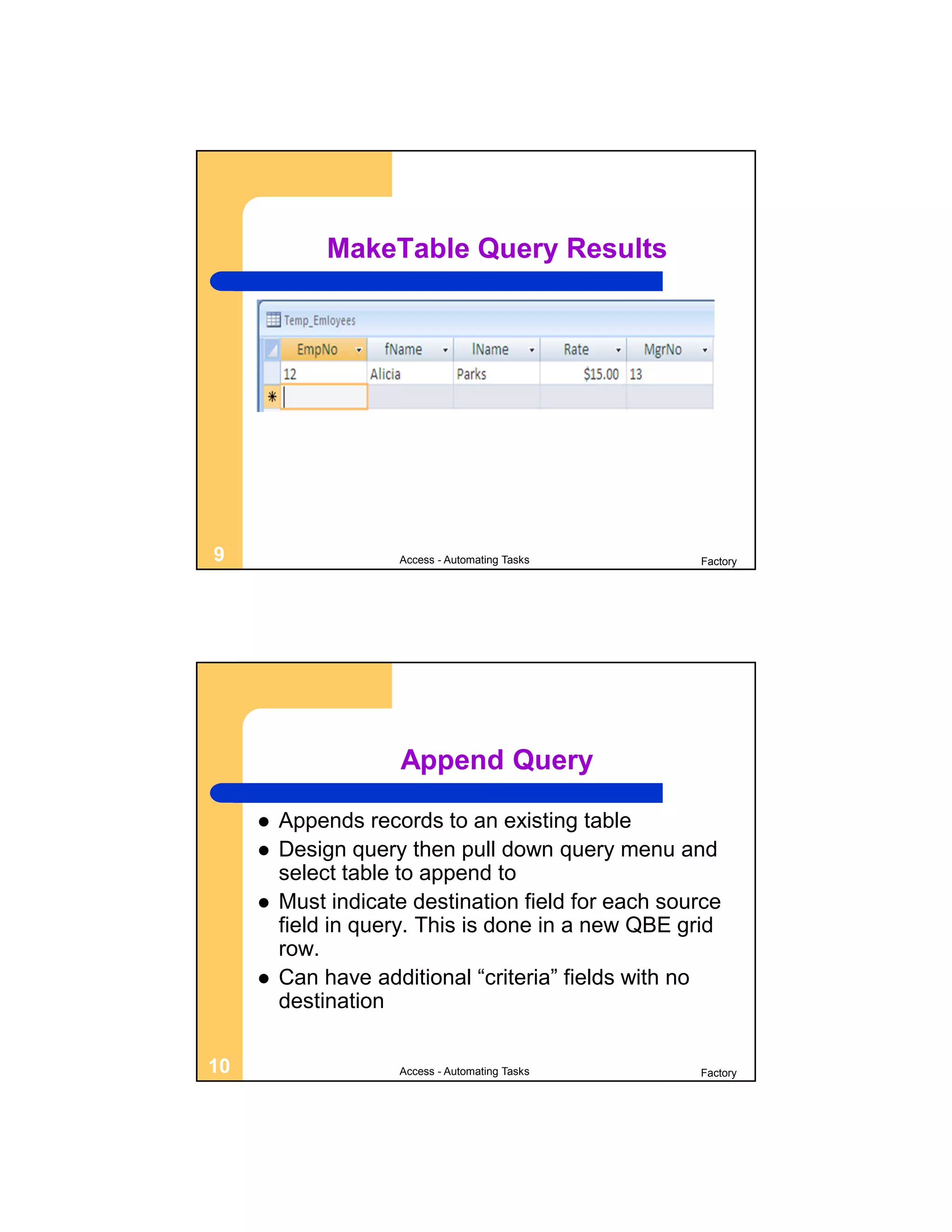 MakeTable Query Results




9                    Access - Automating Tasks       Factory




                     Append Query

        Appends records to an existing table
        Design query then pull down query menu and
         select table to append to
        Must indicate destination field for each source
         field in query. This is done in a new QBE grid
         row.
        Can have additional “criteria” fields with no
         destination

10                   Access - Automating Tasks       Factory
 