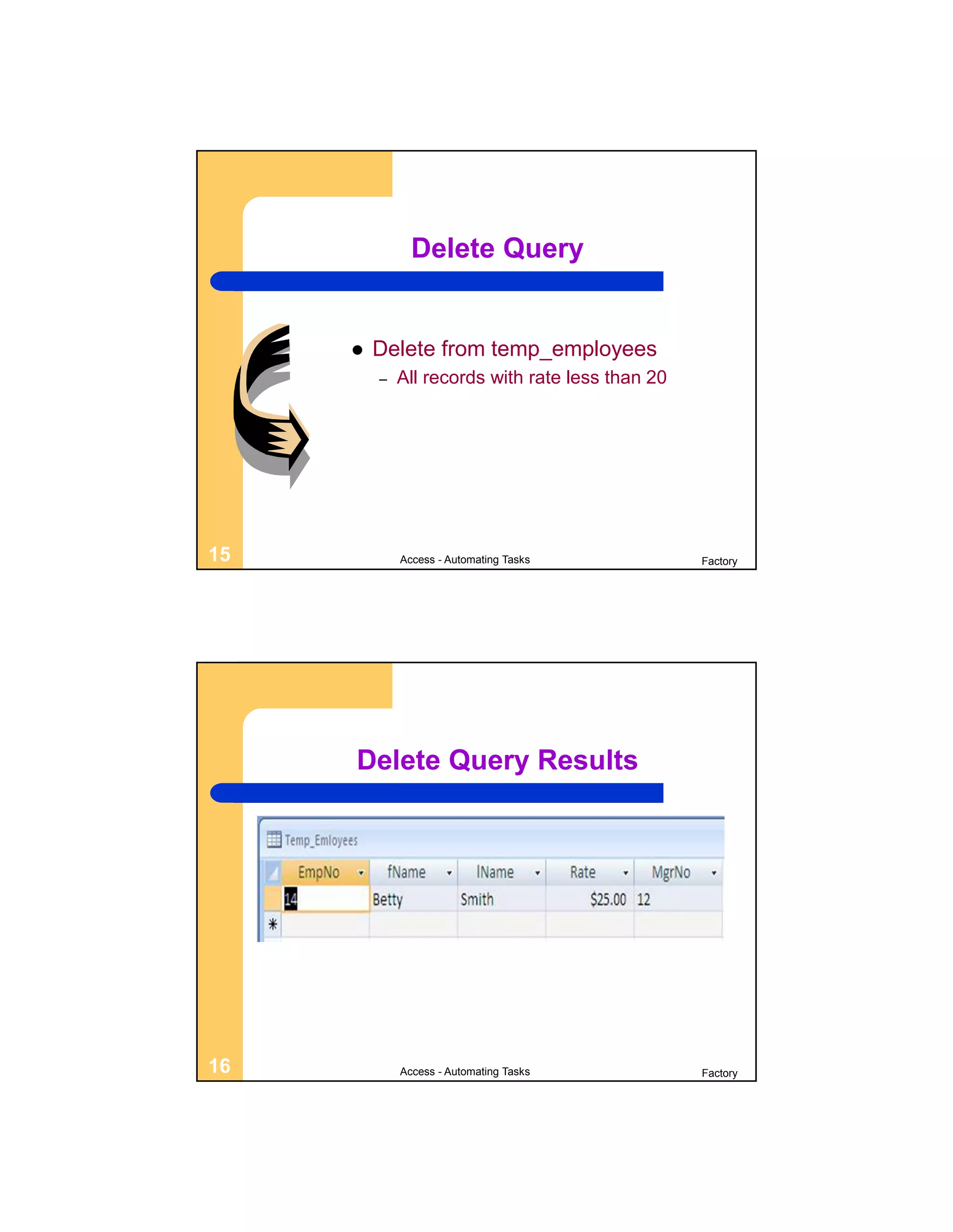 Delete Query


        Delete from temp_employees
         –   All records with rate less than 20




15           Access - Automating Tasks            Factory




     Delete Query Results




16           Access - Automating Tasks            Factory
 