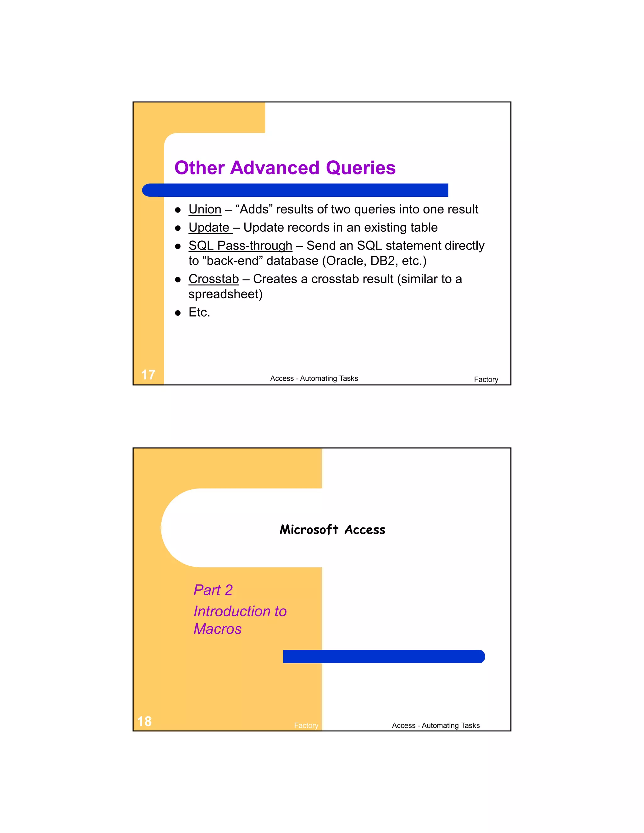 Other Advanced Queries

        Union – “Adds” results of two queries into one result
        Update – Update records in an existing table
        SQL Pass-through – Send an SQL statement directly
         to “back-end” database (Oracle, DB2, etc.)
        Crosstab – Creates a crosstab result (similar to a
         spreadsheet)
        Etc.



17                     Access - Automating Tasks                          Factory




                         Microsoft Access



         Part 2
         Introduction to
         Macros




18                           Factory               Access - Automating Tasks
 