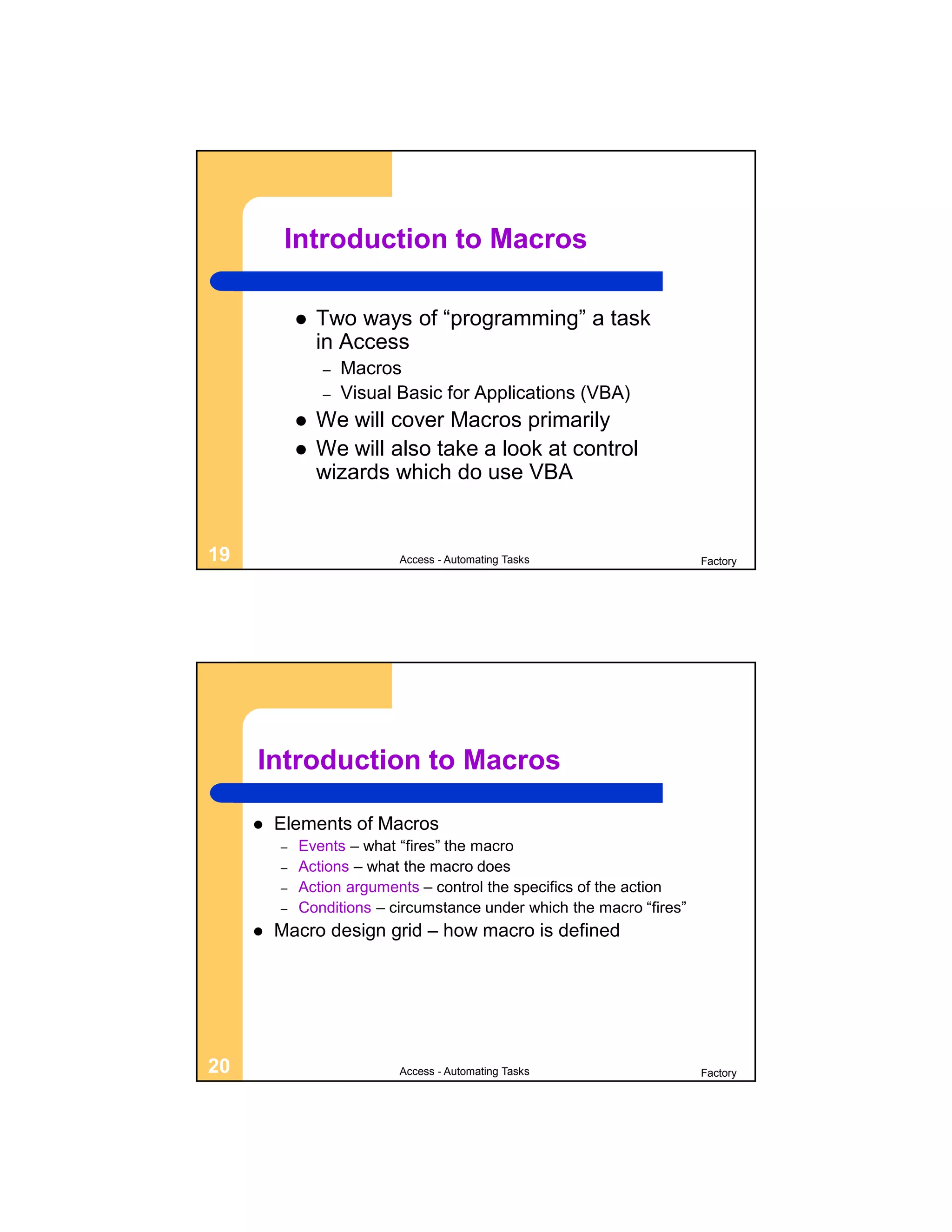 Introduction to Macros

                Two ways of “programming” a task
                 in Access
                 –   Macros
                 –   Visual Basic for Applications (VBA)
                We will cover Macros primarily
                We will also take a look at control
                 wizards which do use VBA


19                          Access - Automating Tasks                  Factory




     Introduction to Macros

        Elements of Macros
         –   Events – what “fires” the macro
         –   Actions – what the macro does
         –   Action arguments – control the specifics of the action
         –   Conditions – circumstance under which the macro “fires”
        Macro design grid – how macro is defined




20                          Access - Automating Tasks                  Factory
 