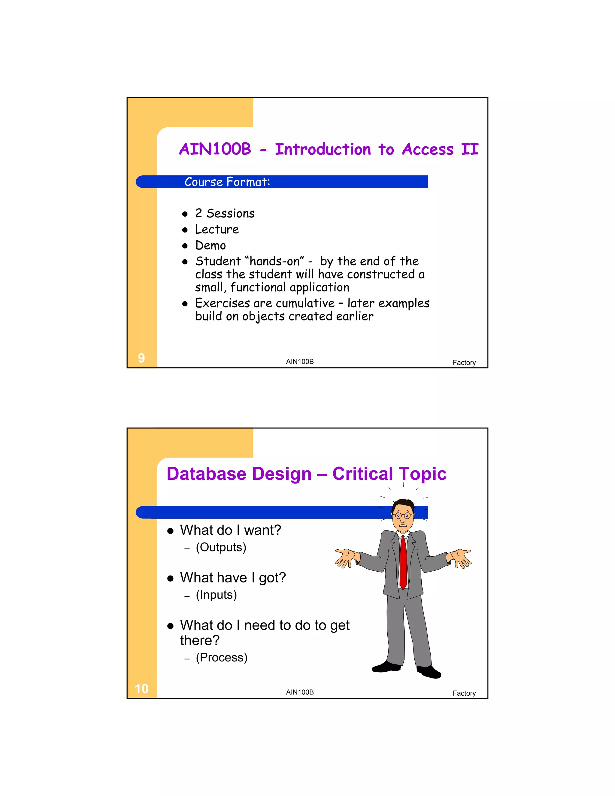 AIN100B - Introduction to Access II
         Course Format:

            2 Sessions
            Lecture
            Demo
            Student “hands-on” - by the end of the
             class the student will have constructed a
             small, functional application
            Exercises are cumulative – later examples
             build on objects created earlier


9                           AIN100B                      Factory




     Database Design – Critical Topic


        What do I want?
         –   (Outputs)

        What have I got?
         –   (Inputs)

        What do I need to do to get
         there?
         –   (Process)

10                          AIN100B                      Factory
 