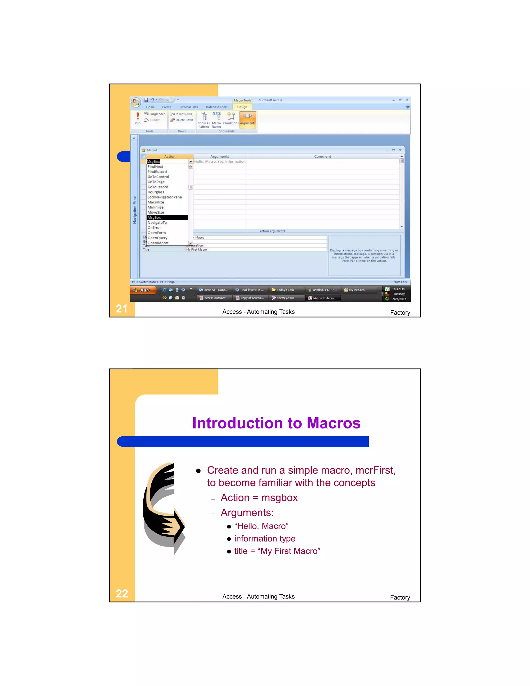 21          Access - Automating Tasks          Factory




     Introduction to Macros

        Create and run a simple macro, mcrFirst,
         to become familiar with the concepts
          – Action = msgbox
          – Arguments:
                “Hello, Macro”
                information type
                title = “My First Macro”




22          Access - Automating Tasks          Factory
 