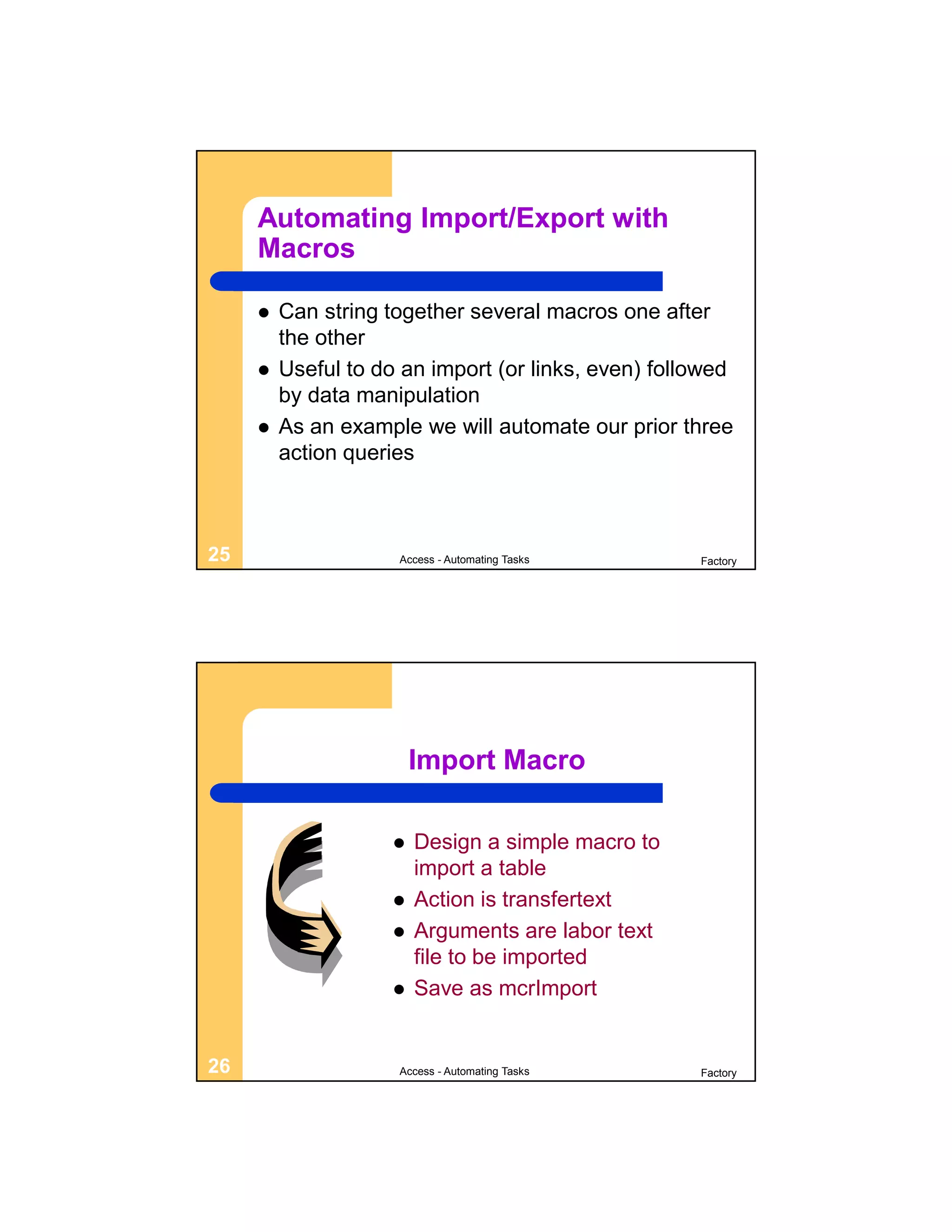 Automating Import/Export with
     Macros

        Can string together several macros one after
         the other
        Useful to do an import (or links, even) followed
         by data manipulation
        As an example we will automate our prior three
         action queries



25                   Access - Automating Tasks       Factory




                         Import Macro

                        Design a simple macro to
                         import a table
                        Action is transfertext
                        Arguments are labor text
                         file to be imported
                        Save as mcrImport


26                   Access - Automating Tasks       Factory
 
