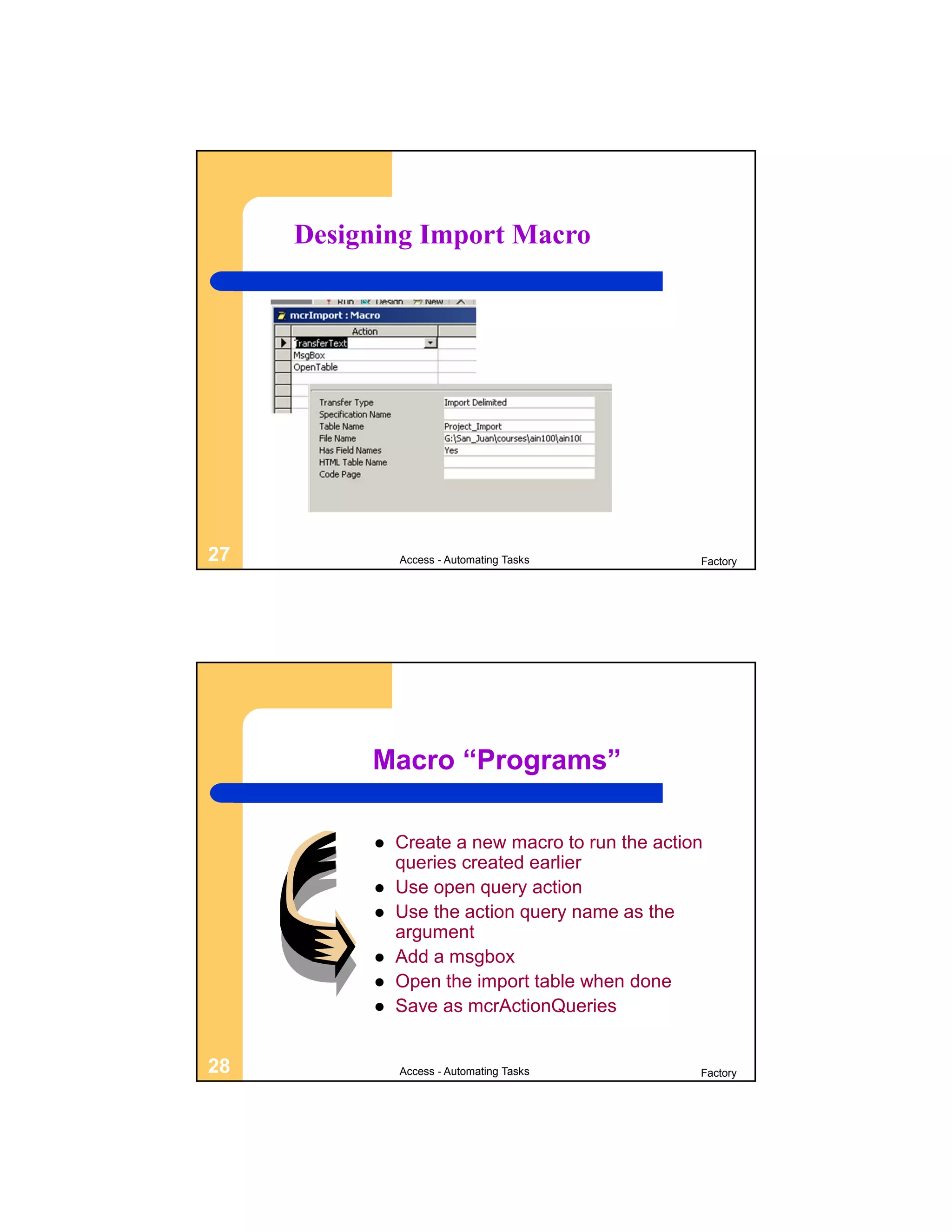 Designing Import Macro




27            Access - Automating Tasks          Factory




          Macro “Programs”

             Create a new macro to run the action
              queries created earlier
             Use open query action
             Use the action query name as the
              argument
             Add a msgbox
             Open the import table when done
             Save as mcrActionQueries


28            Access - Automating Tasks          Factory
 