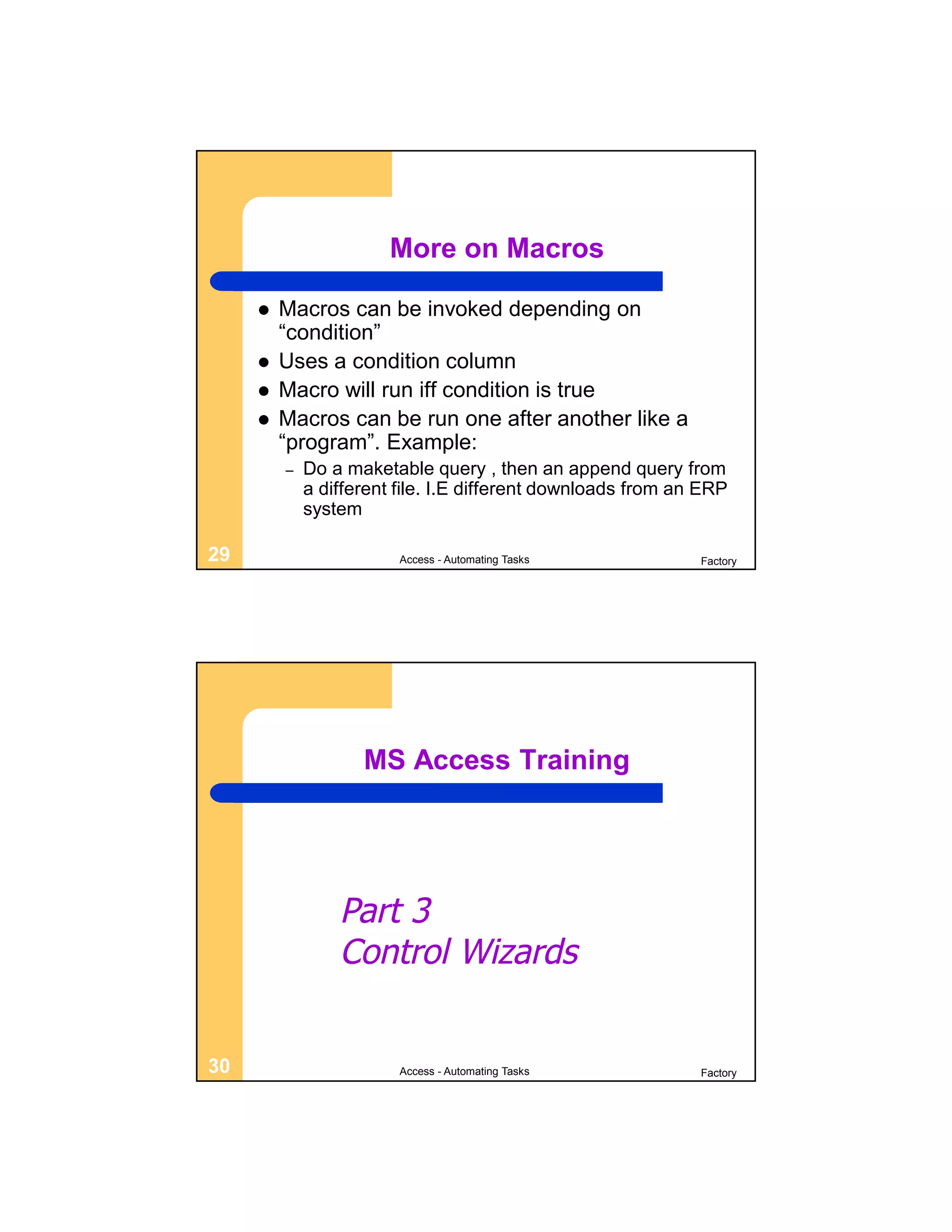 More on Macros

        Macros can be invoked depending on
         “condition”
        Uses a condition column
        Macro will run iff condition is true
        Macros can be run one after another like a
         “program”. Example:
         –   Do a maketable query , then an append query from
             a different file. I.E different downloads from an ERP
             system

29                       Access - Automating Tasks            Factory




                    MS Access Training




                 Part 3
                 Control Wizards


30                       Access - Automating Tasks            Factory
 