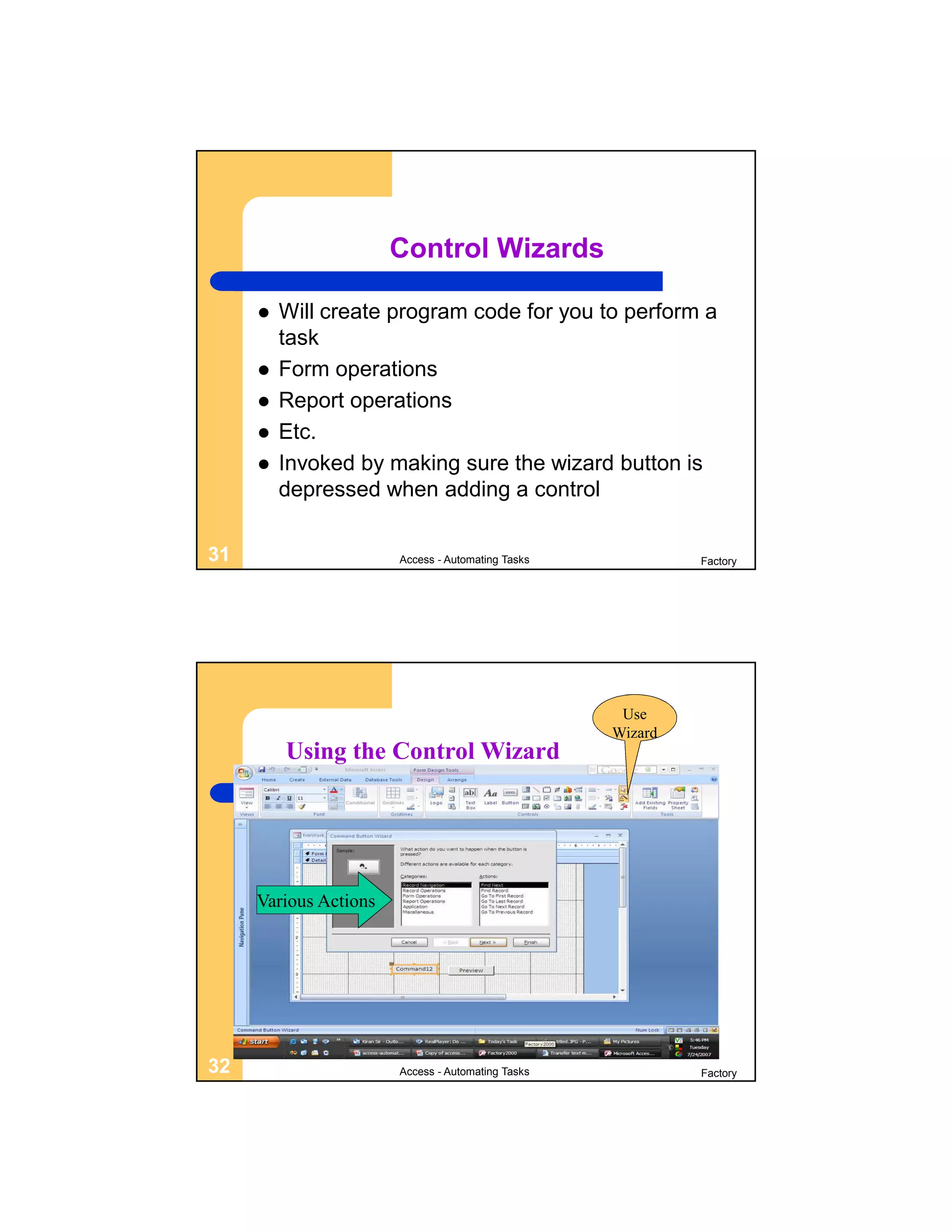 Control Wizards

        Will create program code for you to perform a
         task
        Form operations
        Report operations
        Etc.
        Invoked by making sure the wizard button is
         depressed when adding a control

31                     Access - Automating Tasks            Factory




                                                    Use
                                                   Wizard
         Using the Control Wizard




     Various Actions




32                     Access - Automating Tasks            Factory
 