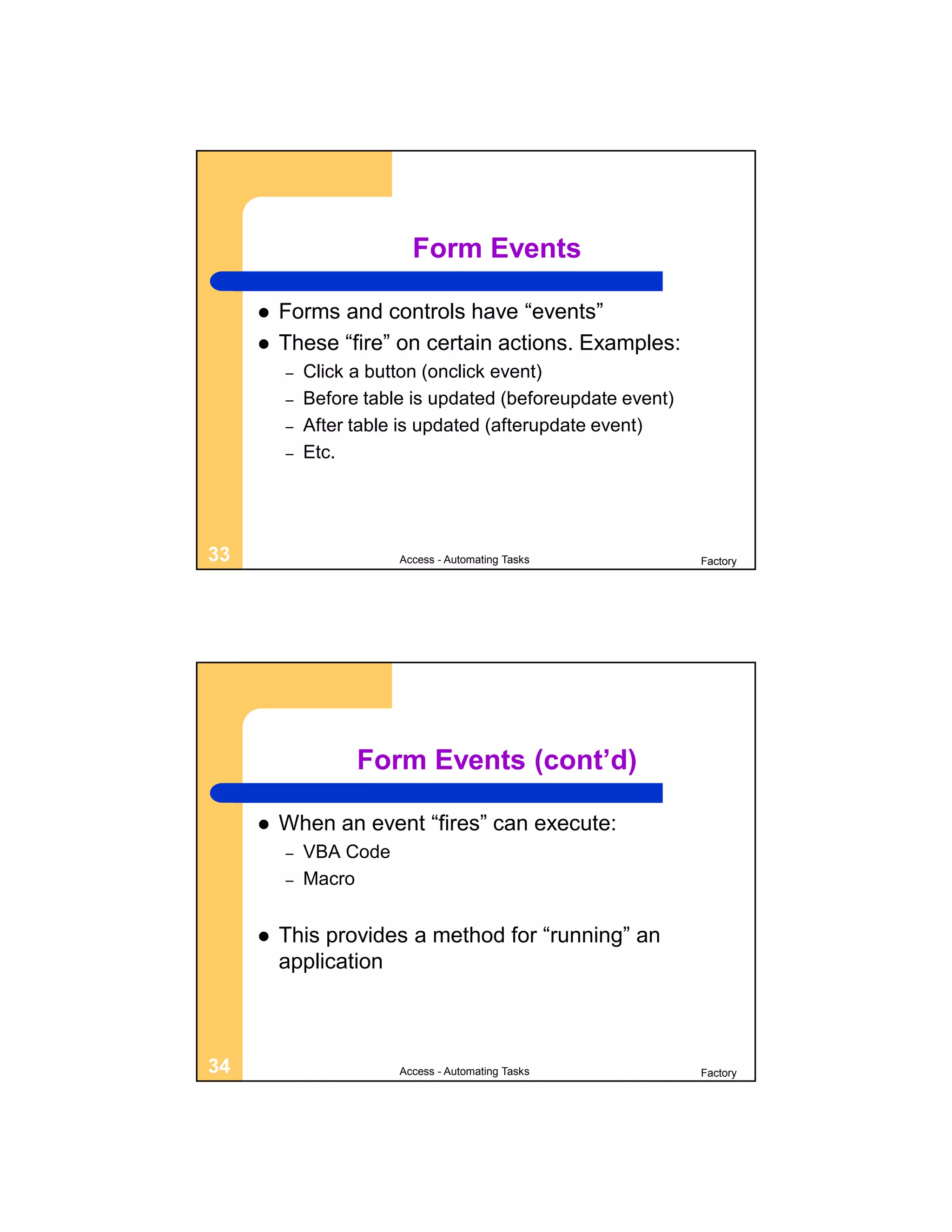 Form Events

        Forms and controls have “events”
        These “fire” on certain actions. Examples:
         –   Click a button (onclick event)
         –   Before table is updated (beforeupdate event)
         –   After table is updated (afterupdate event)
         –   Etc.




33                      Access - Automating Tasks           Factory




                   Form Events (cont’d)

        When an event “fires” can execute:
         –   VBA Code
         –   Macro


        This provides a method for “running” an
         application



34                      Access - Automating Tasks           Factory
 