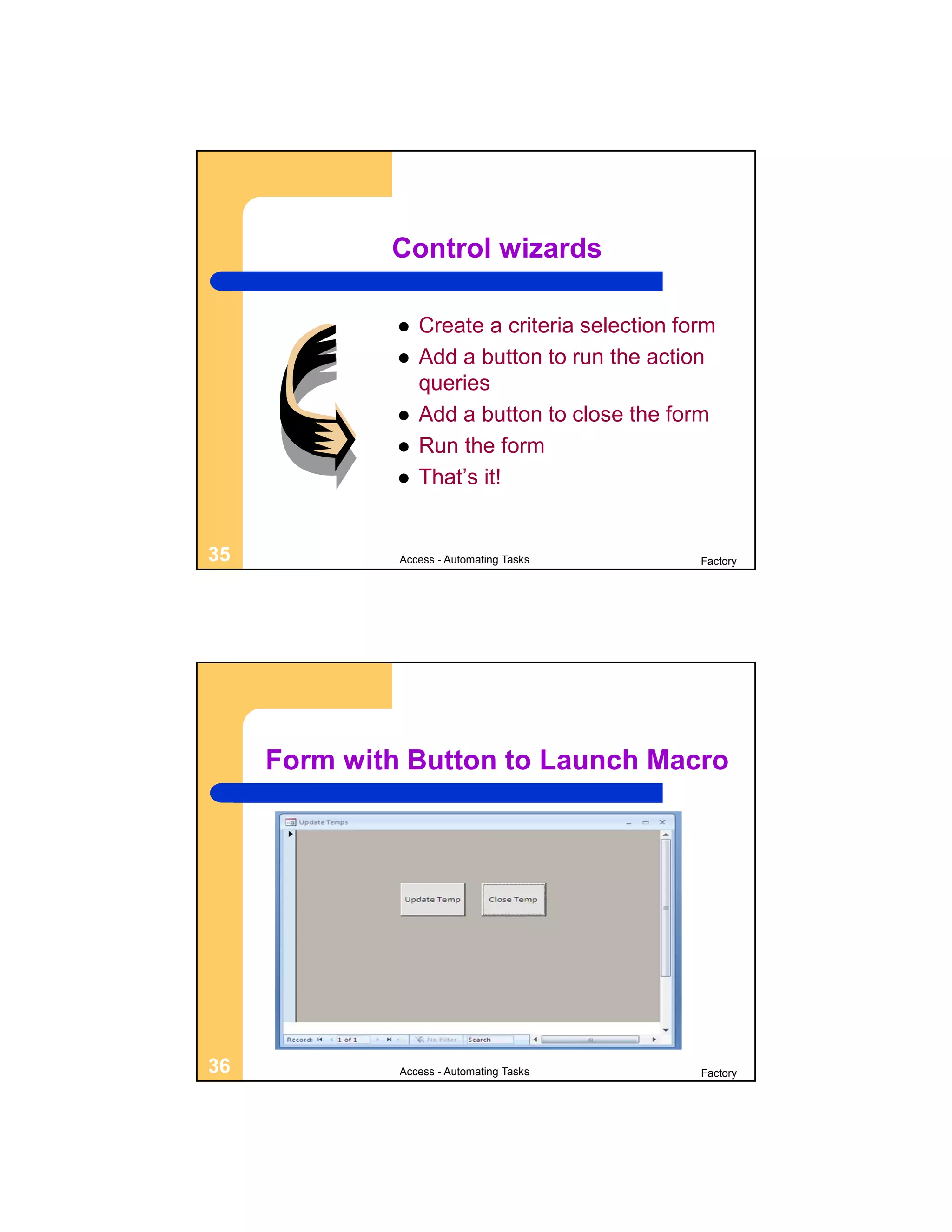 Control wizards

                 Create a criteria selection form
                 Add a button to run the action
                  queries
                 Add a button to close the form
                 Run the form
                 That’s it!


35            Access - Automating Tasks         Factory




     Form with Button to Launch Macro




36            Access - Automating Tasks         Factory
 
