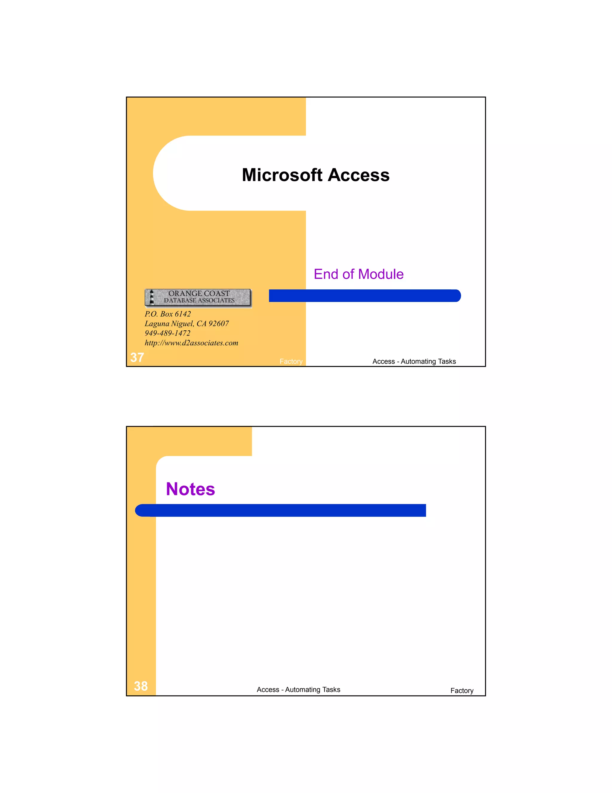 Microsoft Access




                                                    End of Module

     P.O. Box 6142
     Laguna Niguel, CA 92607
     949-489-1472
     http://www.d2associates.com

37                                        Factory               Access - Automating Tasks




           Notes




38                                  Access - Automating Tasks                          Factory
 