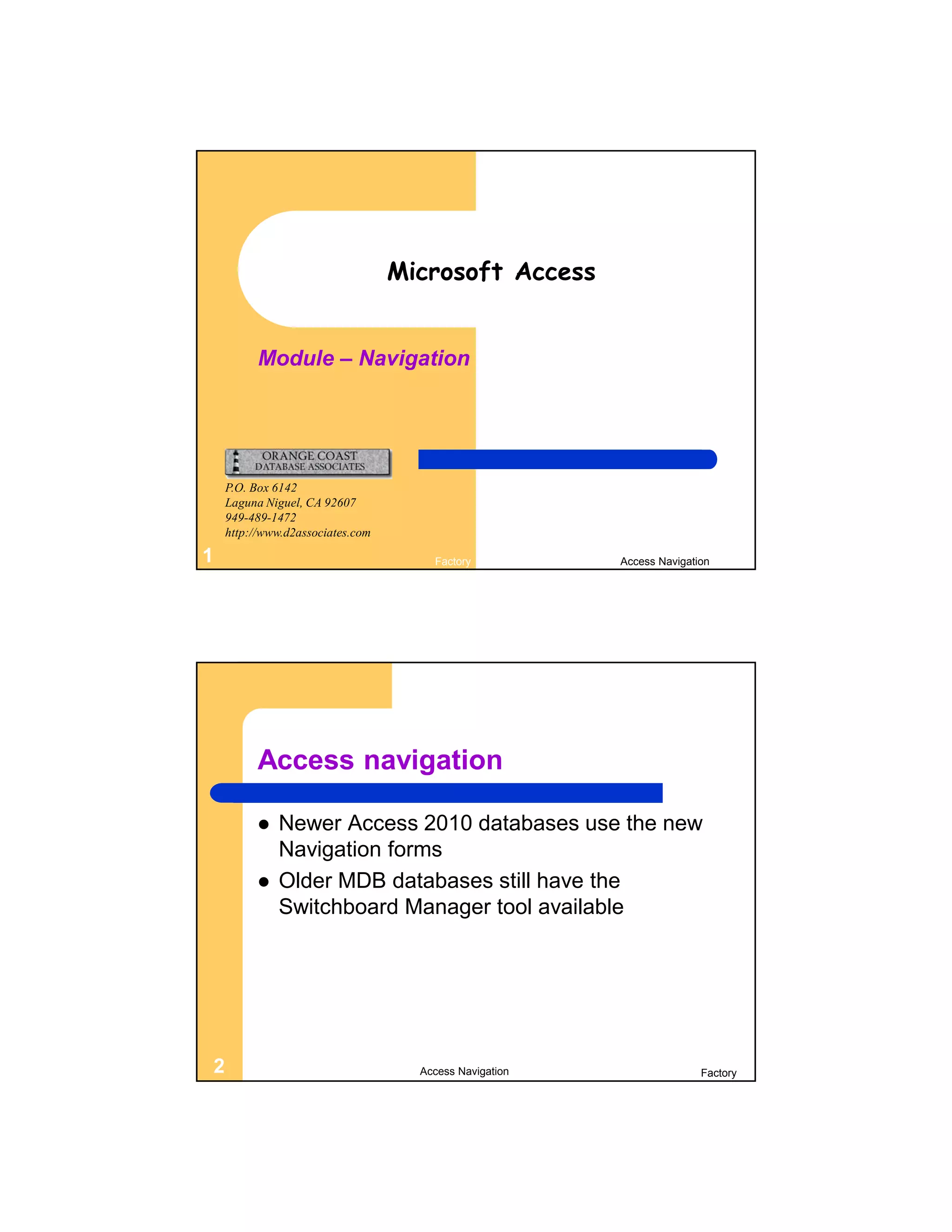 Microsoft Access


          Module – Navigation




    P.O. Box 6142
    Laguna Niguel, CA 92607
    949-489-1472
    http://www.d2associates.com

1                                     Factory           Access Navigation




          Access navigation

             Newer Access 2010 databases use the new
              Navigation forms
             Older MDB databases still have the
              Switchboard Manager tool available




2                                   Access Navigation                  Factory
 