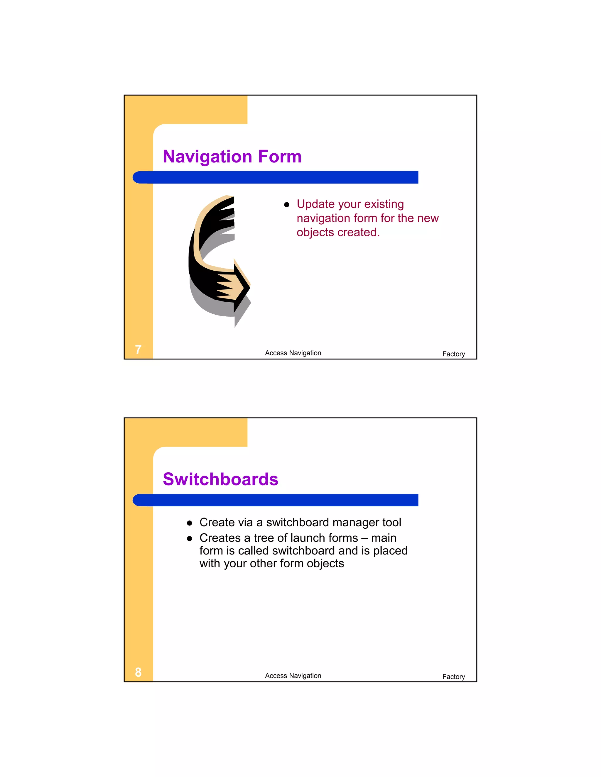 Navigation Form

                              Update your existing
                               navigation form for the new
                               objects created.




7                     Access Navigation                      Factory




    Switchboards

         Create via a switchboard manager tool
         Creates a tree of launch forms – main
          form is called switchboard and is placed
          with your other form objects




8                     Access Navigation                      Factory
 
