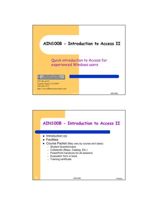 AIN100B - Introduction to Access II


                   Quick introduction to Access for
                   experienced Windows users



    P.O. Box 6142
    Laguna Niguel, CA 92607
    949-489-1472
    http://www.dhdursoassociates.com

1                                      Factory              AIN100B




         AIN100B - Introduction to Access II

            Introduction (s)
            Facilities
            Course Packet (May vary by course and class)
               –   Student Questionnaire
               –   Collaterals (Maps, Catalog, Etc.)
               –   PowerPoint handouts for all sessions
               –   Evaluation form in back
               –   Training certificate




2                                       AIN100B                  Factory
 