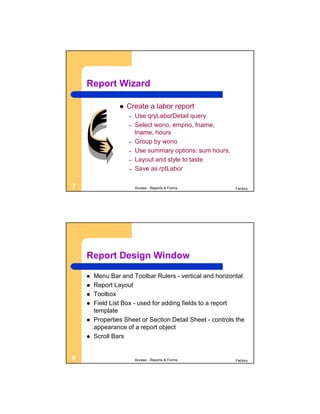 Report Wizard

                    Create a labor report
                     –   Use qryLaborDetail query
                     –   Select wono, empno, fname,
                         lname, hours
                     –   Group by wono
                     –   Use summary options: sum hours,
                     –   Layout and style to taste
                     –   Save as rptLabor

7                        Access - Reports & Forms          Factory




    Report Design Window

       Menu Bar and Toolbar Rulers - vertical and horizontal
       Report Layout
       Toolbox
       Field List Box - used for adding fields to a report
        template
       Properties Sheet or Section Detail Sheet - controls the
        appearance of a report object
       Scroll Bars


8                        Access - Reports & Forms          Factory
 