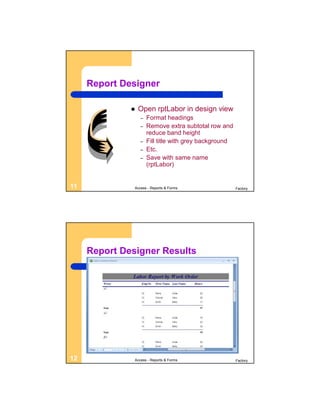 Report Designer

                 Open rptLabor in design view
                  –   Format headings
                  –   Remove extra subtotal row and
                      reduce band height
                  –   Fill title with grey background
                  –   Etc.
                  –   Save with same name
                      (rptLabor)


11             Access - Reports & Forms                 Factory




     Report Designer Results




12             Access - Reports & Forms                 Factory
 