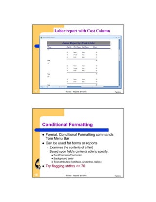 Labor report with Cost Column




17                           Access - Reports & Forms              Factory




     Conditional Formatting

        Format, Conditional Formatting commands
         from Menu Bar
        Can be used for forms or reports
         –   Examines the contents of a field
         –   Based upon field’s contents able to specify:
                 Font/Font size/Font color
                 Background color
                 Text attributes (boldface, underline, italics)
        Try flagging stdhrs >= 70

18                           Access - Reports & Forms              Factory
 