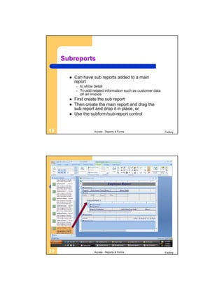 Subreports

          Can have sub reports added to a main
           report
           –   to show detail
           –   To add related information such as customer data
               on an invoice
          First create the sub report
          Then create the main report and drag the
           sub report and drop it in place, or
          Use the subform/sub-report control


19                     Access - Reports & Forms                   Factory




20                     Access - Reports & Forms                   Factory
 