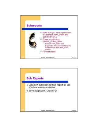 Subreports

                       Make sure you have a permanent
                        link between work_orders and
                        qryLaborDetail_3
                       Create a main report
                        rptWork_Orders_Main
                        –   Base on work_orders table
                        –   Expand the detail band and drag the
                            subreport srptLaborDetail_3 into
                            position
                       Format to taste

23                   Access - Reports & Forms                     Factory




     Sub Reports

        Drag new subreport to main report, or use
         sub/form subreport control
        Save as rptWork_OrdersFull




24                   Access - Reports & Forms                     Factory
 