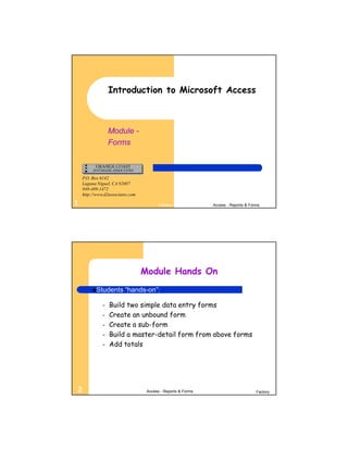 Introduction to Microsoft Access



                  Module -
                  Forms



    P.O. Box 6142
    Laguna Niguel, CA 92607
    949-489-1472
    http://www.d2associates.com

1                                        Factory              Access - Reports & Forms




                                  Module Hands On
         Students       “hands-on”:

              –   Build two simple data entry forms
              –   Create an unbound form
              –   Create a sub-form
              –   Build a master-detail form from above forms
              –   Add totals




2                                  Access - Reports & Forms                         Factory
 