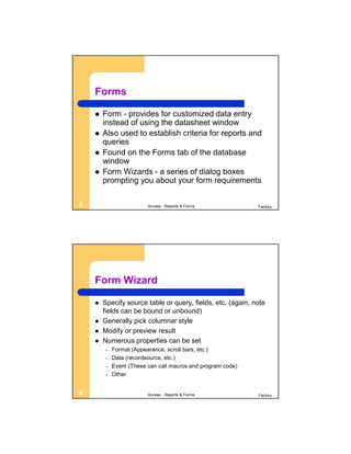 Forms

       Form - provides for customized data entry
        instead of using the datasheet window
       Also used to establish criteria for reports and
        queries
       Found on the Forms tab of the database
        window
       Form Wizards - a series of dialog boxes
        prompting you about your form requirements

3                        Access - Reports & Forms            Factory




    Form Wizard

       Specify source table or query, fields, etc. (again, note
        fields can be bound or unbound)
       Generally pick columnar style
       Modify or preview result
       Numerous properties can be set
        –   Format (Appearance, scroll bars, etc.)
        –   Data (recordsource, etc.)
        –   Event (These can call macros and program code)
        –   Other


4                        Access - Reports & Forms            Factory
 