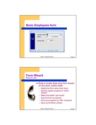 Basic Employees form




7                       Access - Reports & Forms            Factory




    Form Wizard
    (On your own)


                   Build a simple data entry form based
                    on the work_orders table
                    –   Modify the form when click finish
                    –   Set the caption property to “Work
                        Orders”
                    –   Make text labels “semi-bold”
                    –   Size the form as desired
                    –   Set record selector to “NO” if desired
                    –   Save as frmWork_Orders

8                       Access - Reports & Forms            Factory
 