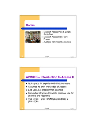 Books

                       Microsoft Access Plain & Simple;
                        Curtis Frye
                       Microsoft Access Bible; Cary
                        Prague
                       Available from major booksellers




5                        AIN100A                       Factory




    AIN100B – Introduction to Access II

       Quick pace for experienced windows users
       Assumes no prior knowledge of Access
       End-user, not programmer, oriented
       Somewhat structured towards personal use for
        analysis and reporting
       Two levels – Day 1 (AIN100A) and Day 2
        (AIN100B)

6                        AIN100B                       Factory
 