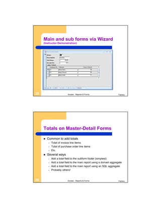 Main and sub forms via Wizard
     (Instructor Demonstration)




25                         Access - Reports & Forms                    Factory




     Totals on Master-Detail Forms

        Common to add totals
         –   Total of invoice line items
         –   Total of purchase order line items
         –   Etc.
        Several ways
         –   Add a total field to the subform footer (simplest)
         –   Add a total field to the main report using a domain aggregate
         –   Add a total field to the main report using an SQL aggregate
         –   Probably others!


26                         Access - Reports & Forms                    Factory
 