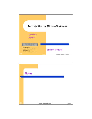 Introduction to Microsoft Access


                Module -
                Forms



     P.O. Box 6142
     Laguna Niguel, CA 92607
     949-489-1472                                   [End of Module]
     http://www.d2associates.com
33                                       Factory              Access - Reports & Forms




         Notes




34                                 Access - Reports & Forms                         Factory
 