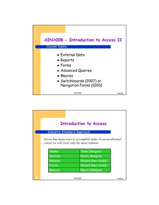AIN100B - Introduction to Access II
      Course Topics:

                 External Data
                 Reports
                 Forms
                 Advanced Queries
                 Macros
                 Switchboards (2007) or
                  Navigation Forms (2010)
7                          AIN100B                          Factory




                  Introduction to Access
      Industry Standard Approach:

    Access has many ways to accomplish tasks. As an accelerated
    course we will cover only the most common.

        Tables                   Table Designer
        Queries                  Query designer
        Reports                  Wizard then modify
        Forms                    Wizard then modify
        Macros                   Macro Designer

8                          AIN100B                          Factory
 