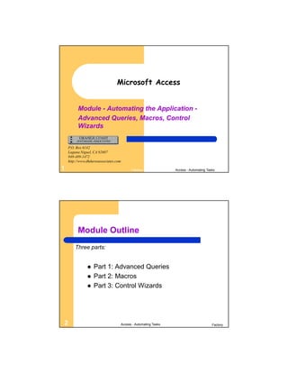 Microsoft Access


          Module - Automating the Application -
          Advanced Queries, Macros, Control
          Wizards


    P.O. Box 6142
    Laguna Niguel, CA 92607
    949-489-1472
    http://www.dhdursoassociates.com

1                                            Factory               Access - Automating Tasks




         Module Outline
        Three parts:


                  Part 1: Advanced Queries
                  Part 2: Macros
                  Part 3: Control Wizards




2                                      Access - Automating Tasks                          Factory
 