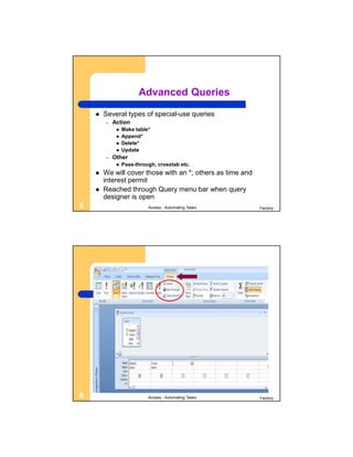 Advanced Queries
       Several types of special-use queries
        –   Action
                Make table*
                Append*
                Delete*
                Update
        –   Other
                Pass-through, crosstab etc.
       We will cover those with an *; others as time and
        interest permit
       Reached through Query menu bar when query
        designer is open
5                          Access - Automating Tasks        Factory




6                          Access - Automating Tasks        Factory
 