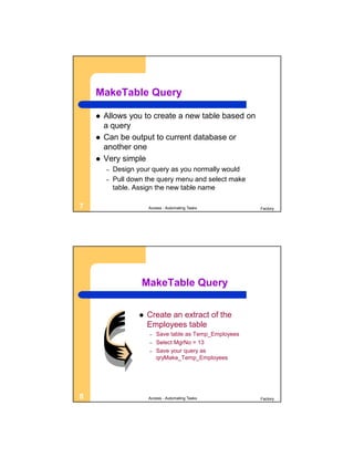 MakeTable Query

       Allows you to create a new table based on
        a query
       Can be output to current database or
        another one
       Very simple
        –   Design your query as you normally would
        –   Pull down the query menu and select make
            table. Assign the new table name

7                      Access - Automating Tasks          Factory




                    MakeTable Query


                      Create an extract of the
                       Employees table
                       –   Save table as Temp_Employees
                       –   Select MgrNo = 13
                       –   Save your query as
                           qryMake_Temp_Employees




8                      Access - Automating Tasks          Factory
 