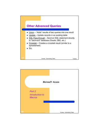Other Advanced Queries

        Union – “Adds” results of two queries into one result
        Update – Update records in an existing table
        SQL Pass-through – Send an SQL statement directly
         to “back-end” database (Oracle, DB2, etc.)
        Crosstab – Creates a crosstab result (similar to a
         spreadsheet)
        Etc.



17                     Access - Automating Tasks                          Factory




                         Microsoft Access



         Part 2
         Introduction to
         Macros




18                           Factory               Access - Automating Tasks
 