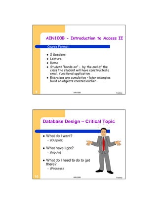 AIN100B - Introduction to Access II
         Course Format:

            2 Sessions
            Lecture
            Demo
            Student “hands-on” - by the end of the
             class the student will have constructed a
             small, functional application
            Exercises are cumulative – later examples
             build on objects created earlier


9                           AIN100B                      Factory




     Database Design – Critical Topic


        What do I want?
         –   (Outputs)

        What have I got?
         –   (Inputs)

        What do I need to do to get
         there?
         –   (Process)

10                          AIN100B                      Factory
 