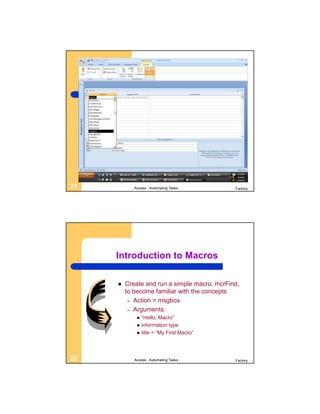 21          Access - Automating Tasks          Factory




     Introduction to Macros

        Create and run a simple macro, mcrFirst,
         to become familiar with the concepts
          – Action = msgbox
          – Arguments:
                “Hello, Macro”
                information type
                title = “My First Macro”




22          Access - Automating Tasks          Factory
 