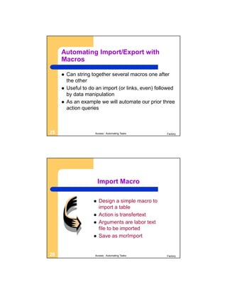 Automating Import/Export with
     Macros

        Can string together several macros one after
         the other
        Useful to do an import (or links, even) followed
         by data manipulation
        As an example we will automate our prior three
         action queries



25                   Access - Automating Tasks       Factory




                         Import Macro

                        Design a simple macro to
                         import a table
                        Action is transfertext
                        Arguments are labor text
                         file to be imported
                        Save as mcrImport


26                   Access - Automating Tasks       Factory
 