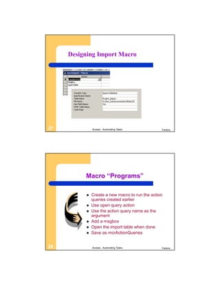 Designing Import Macro




27            Access - Automating Tasks          Factory




          Macro “Programs”

             Create a new macro to run the action
              queries created earlier
             Use open query action
             Use the action query name as the
              argument
             Add a msgbox
             Open the import table when done
             Save as mcrActionQueries


28            Access - Automating Tasks          Factory
 