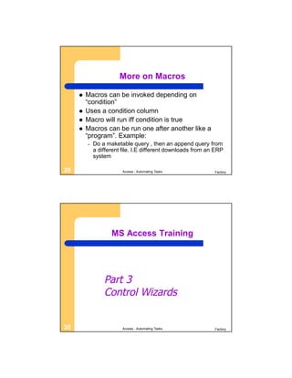 More on Macros

        Macros can be invoked depending on
         “condition”
        Uses a condition column
        Macro will run iff condition is true
        Macros can be run one after another like a
         “program”. Example:
         –   Do a maketable query , then an append query from
             a different file. I.E different downloads from an ERP
             system

29                       Access - Automating Tasks            Factory




                    MS Access Training




                 Part 3
                 Control Wizards


30                       Access - Automating Tasks            Factory
 