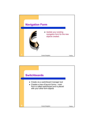 Navigation Form

                              Update your existing
                               navigation form for the new
                               objects created.




7                     Access Navigation                      Factory




    Switchboards

         Create via a switchboard manager tool
         Creates a tree of launch forms – main
          form is called switchboard and is placed
          with your other form objects




8                     Access Navigation                      Factory
 