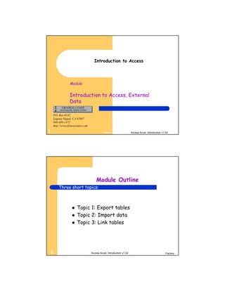 Introduction to Access




                Module


                Introduction to Access, External
                Data

    P.O. Box 6142
    Laguna Niguel, CA 92607
    949-489-1472
    http://www.d2associates.com

1                                          Factory                   Access Accel. Introduction v1.02




                                      Module Outline
        Three short topics:



                     Topic 1: Export tables
                     Topic 2: Import data
                     Topic 3: Link tables




2                                 Access Accel. Introduction v1.02                                 Factory
 