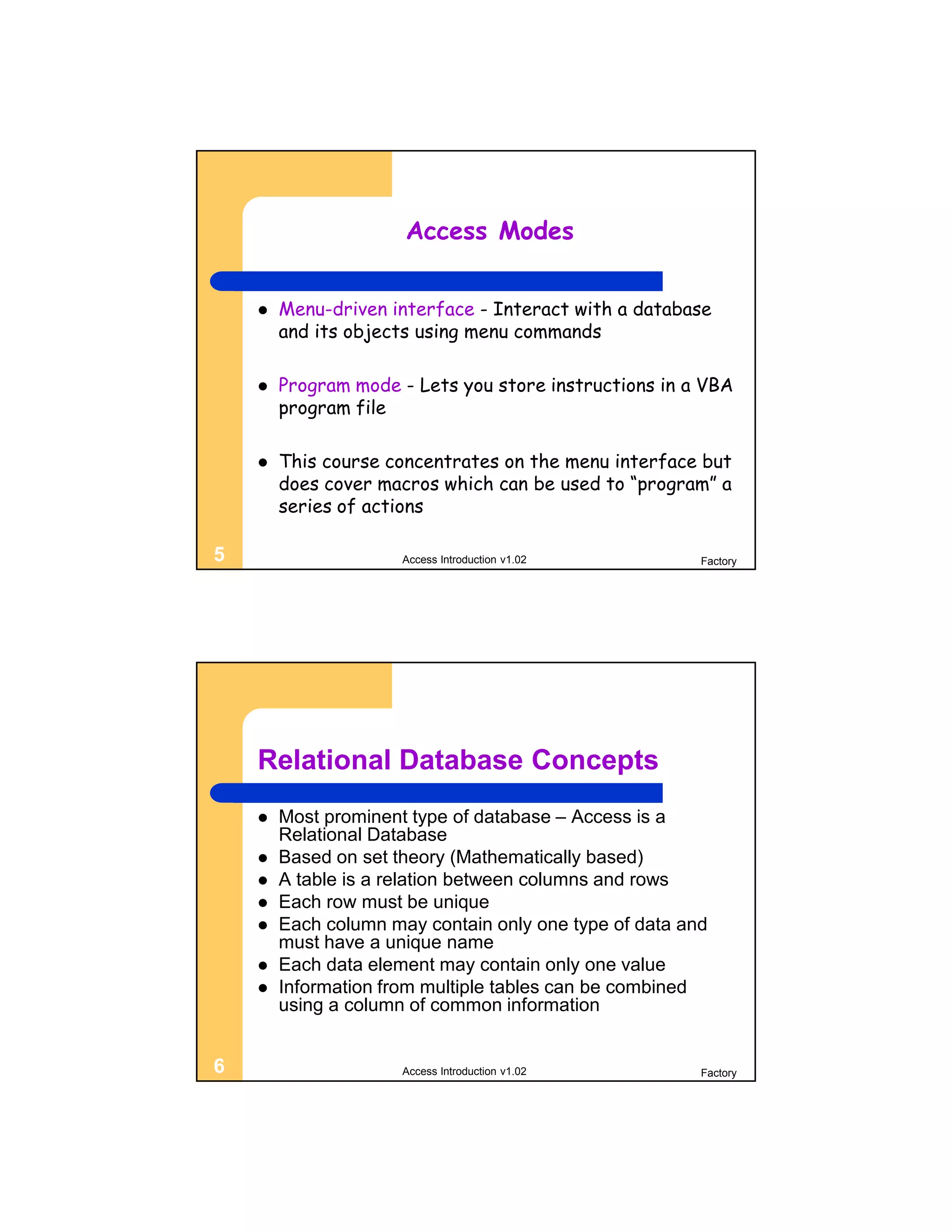 Access Modes


       Menu-driven interface - Interact with a database
        and its objects using menu commands

       Program mode - Lets you store instructions in a VBA
        program file

       This course concentrates on the menu interface but
        does cover macros which can be used to “program” a
        series of actions

5                     Access Introduction v1.02         Factory




    Relational Database Concepts
       Most prominent type of database – Access is a
        Relational Database
       Based on set theory (Mathematically based)
       A table is a relation between columns and rows
       Each row must be unique
       Each column may contain only one type of data and
        must have a unique name
       Each data element may contain only one value
       Information from multiple tables can be combined
        using a column of common information


6                     Access Introduction v1.02         Factory
 