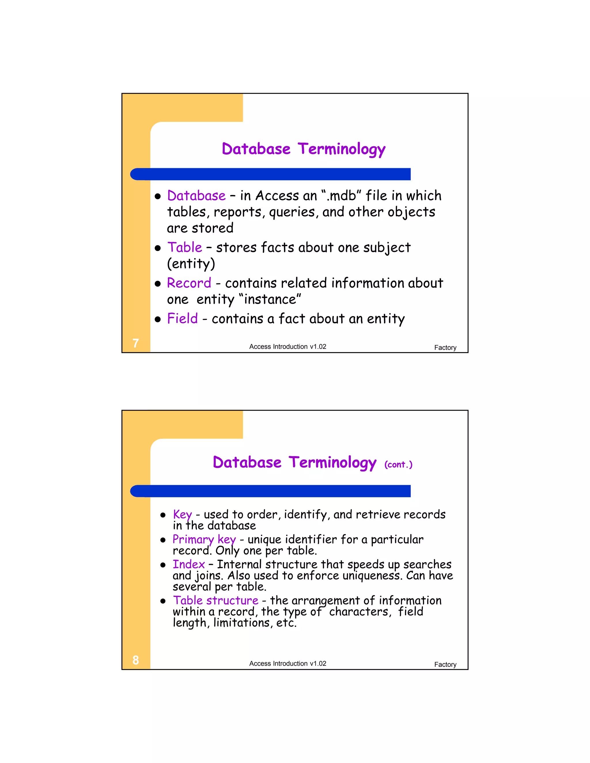 Database Terminology


       Database – in Access an “.mdb” file in which
        tables, reports, queries, and other objects
        are stored
       Table – stores facts about one subject
        (entity)
       Record - contains related information about
        one entity “instance”
       Field - contains a fact about an entity
7                     Access Introduction v1.02             Factory




               Database Terminology               (cont.)




       Key - used to order, identify, and retrieve records
        in the database
       Primary key - unique identifier for a particular
        record. Only one per table.
       Index – Internal structure that speeds up searches
        and joins. Also used to enforce uniqueness. Can have
        several per table.
       Table structure - the arrangement of information
        within a record, the type of characters, field
        length, limitations, etc.


8                     Access Introduction v1.02             Factory
 
