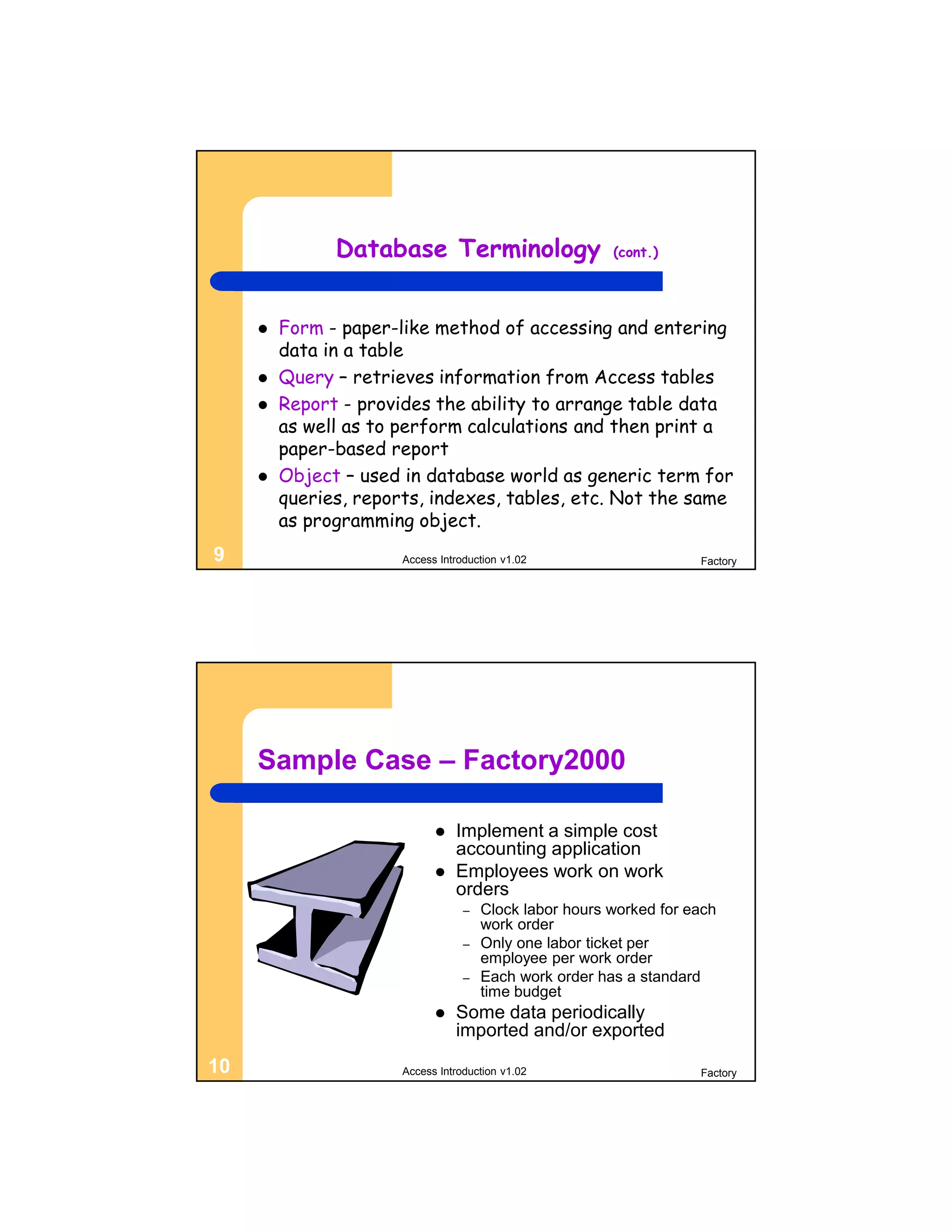 Database Terminology                      (cont.)




        Form - paper-like method of accessing and entering
         data in a table
        Query – retrieves information from Access tables
        Report - provides the ability to arrange table data
         as well as to perform calculations and then print a
         paper-based report
        Object – used in database world as generic term for
         queries, reports, indexes, tables, etc. Not the same
         as programming object.
9                      Access Introduction v1.02                     Factory




     Sample Case – Factory2000

                                Implement a simple cost
                                 accounting application
                                Employees work on work
                                 orders
                                   –   Clock labor hours worked for each
                                       work order
                                   –   Only one labor ticket per
                                       employee per work order
                                   –   Each work order has a standard
                                       time budget
                                Some data periodically
                                 imported and/or exported
10                     Access Introduction v1.02                     Factory
 