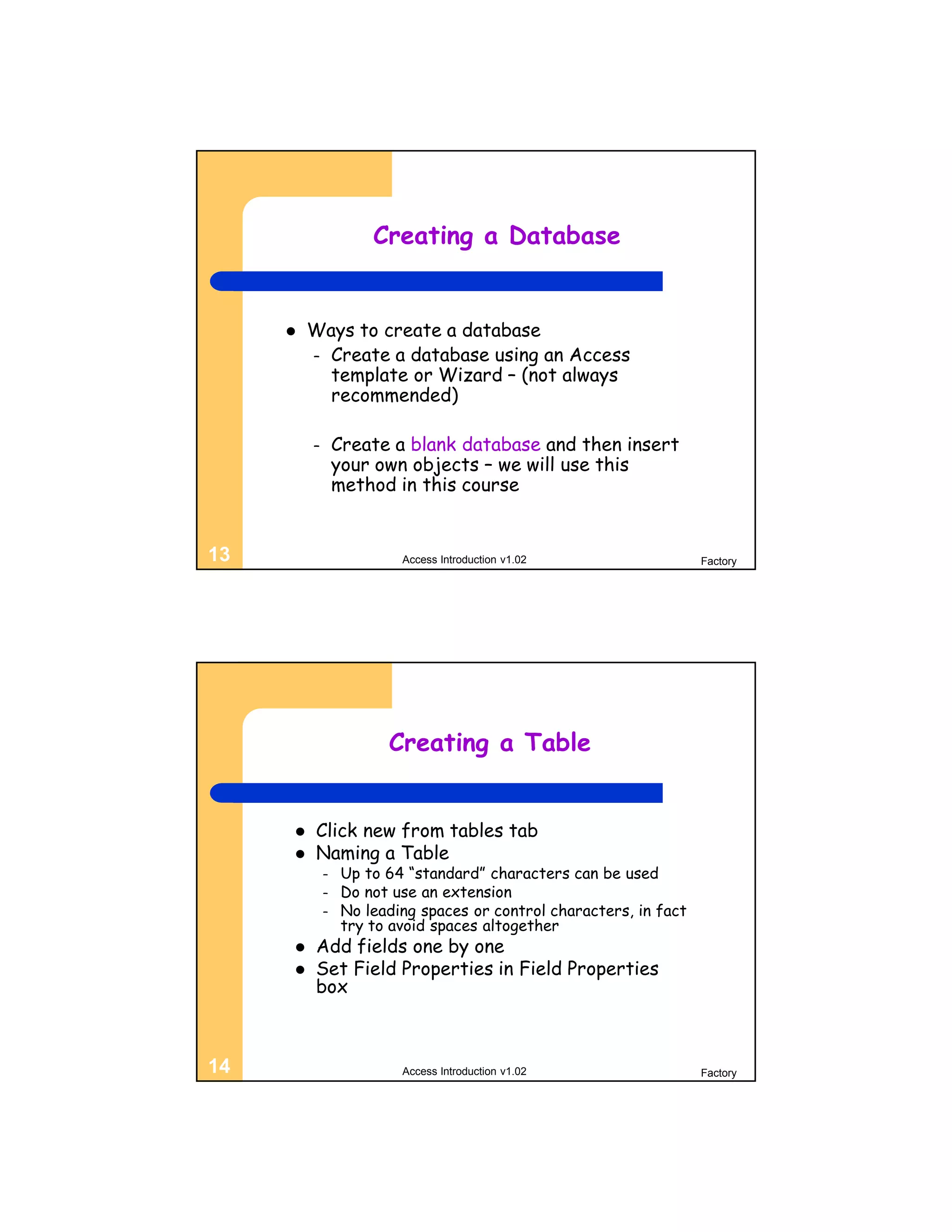 Creating a Database


        Ways to create a database
         – Create a database using an Access
           template or Wizard – (not always
           recommended)

         –       Create a blank database and then insert
                 your own objects – we will use this
                 method in this course


13                        Access Introduction v1.02                  Factory




                        Creating a Table


         Click new from tables tab
         Naming a Table
             –    Up to 64 “standard” characters can be used
             –    Do not use an extension
             –    No leading spaces or control characters, in fact
                  try to avoid spaces altogether
         Add fields one by one
         Set Field Properties in Field Properties
          box



14                        Access Introduction v1.02                  Factory
 