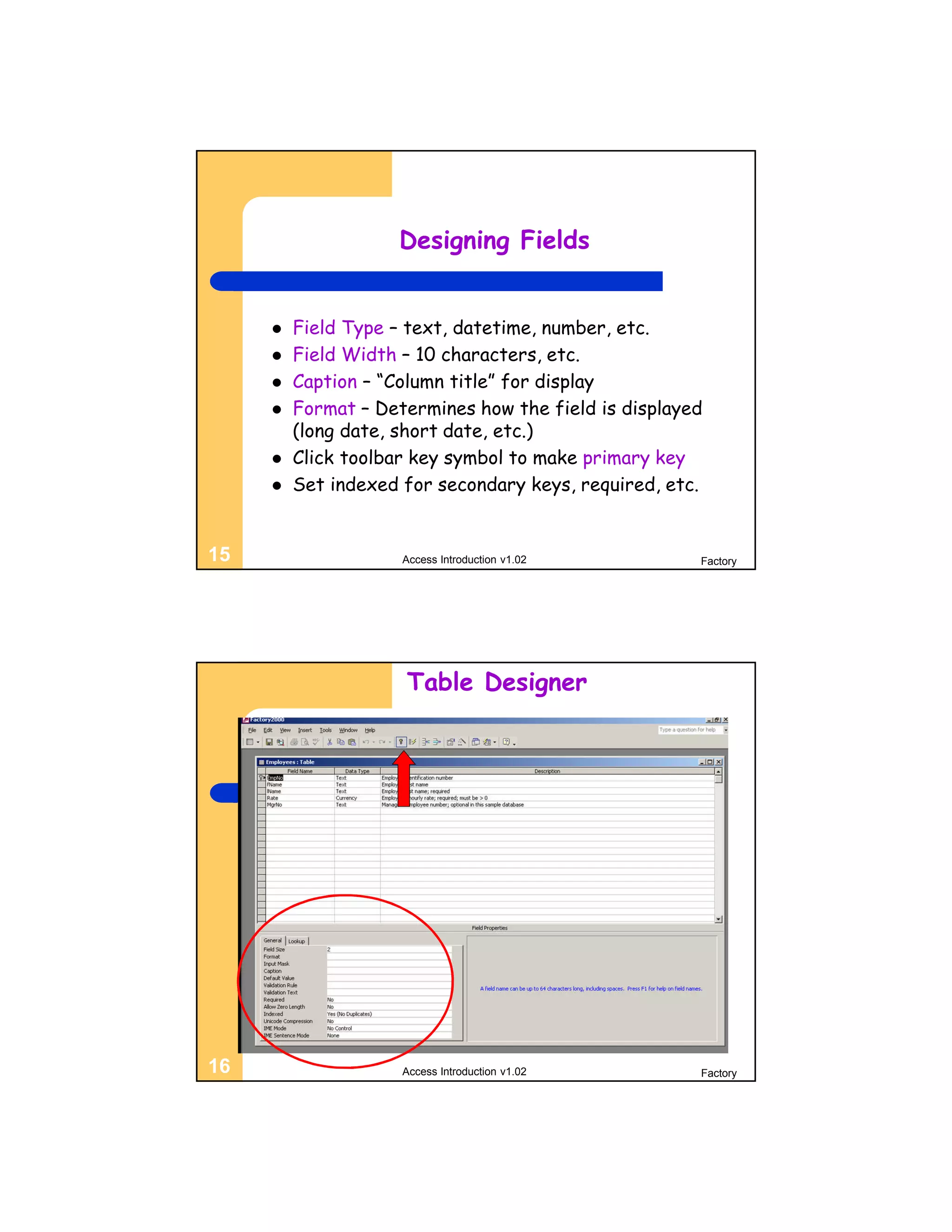 Designing Fields


        Field Type – text, datetime, number, etc.
        Field Width – 10 characters, etc.
        Caption – “Column title” for display
        Format – Determines how the field is displayed
         (long date, short date, etc.)
        Click toolbar key symbol to make primary key
        Set indexed for secondary keys, required, etc.


15                   Access Introduction v1.02        Factory




                     Table Designer




16                   Access Introduction v1.02        Factory
 