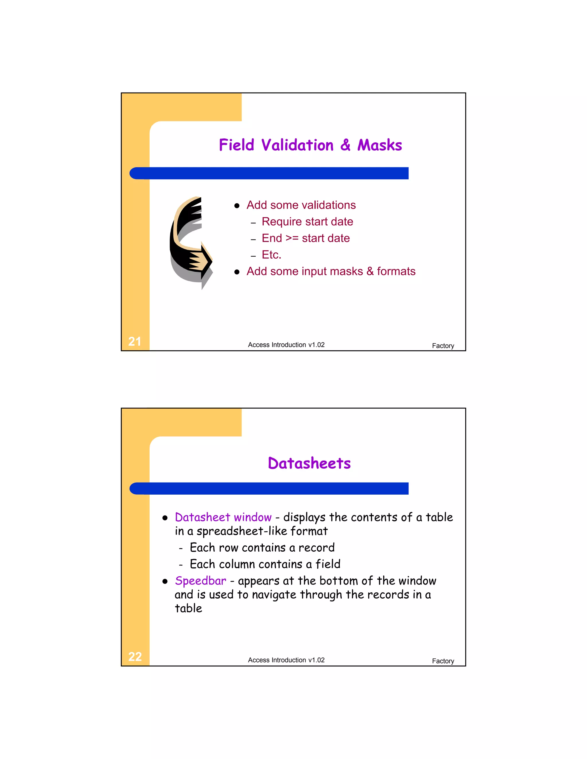 Field Validation & Masks


                      Add some validations
                        – Require start date
                        – End >= start date
                        – Etc.
                      Add some input masks & formats




21                     Access Introduction v1.02        Factory




                             Datasheets


        Datasheet window - displays the contents of a table
         in a spreadsheet-like format
          – Each row contains a record
          – Each column contains a field
        Speedbar - appears at the bottom of the window
         and is used to navigate through the records in a
         table



22                     Access Introduction v1.02        Factory
 